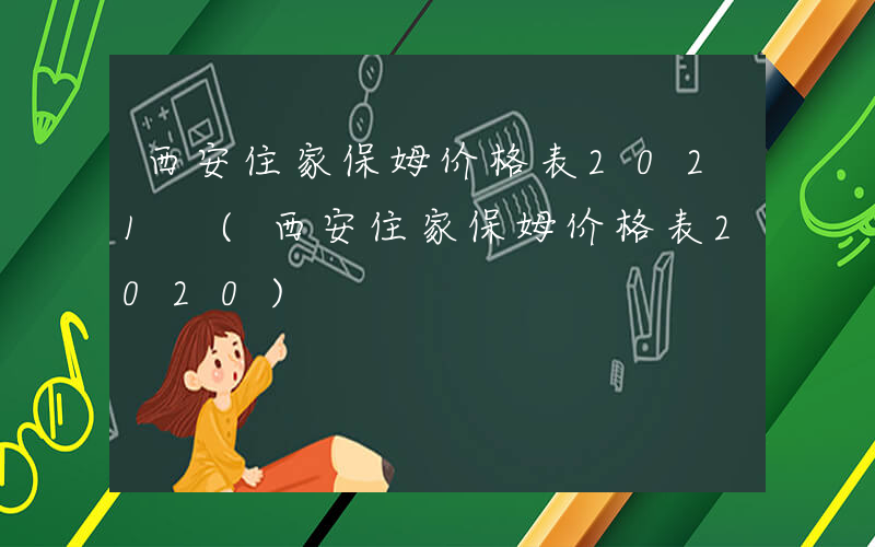 西安住家保姆价格表2021 (西安住家保姆价格表2020)